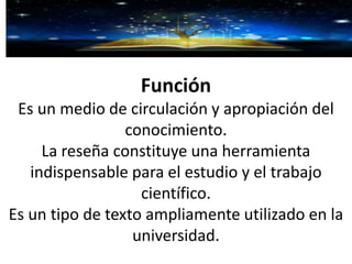 Función
Es un medio de circulación y apropiación del
conocimiento.
La reseña constituye una herramienta
indispensable para el estudio y el trabajo
científico.
Es un tipo de texto ampliamente utilizado en la
universidad.
 