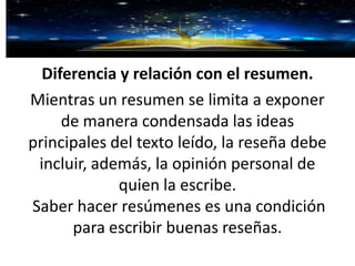 Diferencia y relación con el resumen.
Mientras un resumen se limita a exponer
de manera condensada las ideas
principales del texto leído, la reseña debe
incluir, además, la opinión personal de
quien la escribe.
Saber hacer resúmenes es una condición
para escribir buenas reseñas.
 