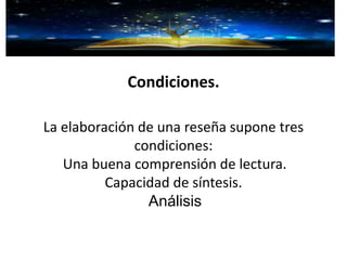 Condiciones.
La elaboración de una reseña supone tres
condiciones:
Una buena comprensión de lectura.
Capacidad de síntesis.
Análisis
 