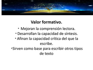 Valor formativo.
* Mejoran la comprensión lectora.
* Desarrollan la capacidad de síntesis.
* Afinan la capacidad crítica del que la
escribe.
*Sirven como base para escribir otros tipos
de texto
 