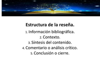 Estructura de la reseña.
1. Información bibliográfica.
2. Contexto.
3. Síntesis del contenido.
4. Comentario o análisis crítico.
5. Conclusión o cierre.
 