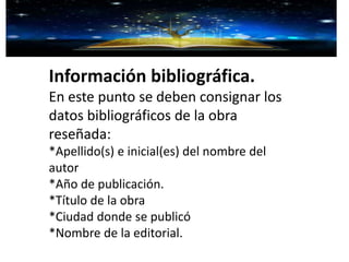 Información bibliográfica.
En este punto se deben consignar los
datos bibliográficos de la obra
reseñada:
*Apellido(s) e inicial(es) del nombre del
autor
*Año de publicación.
*Título de la obra
*Ciudad donde se publicó
*Nombre de la editorial.
 