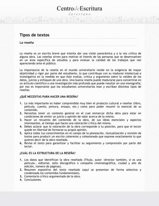 CentrodeEscritura
J a v e r i a n o
Tipos de textos
La reseña
La reseña es un escrito breve que intenta dar una visión panorámica y a la vez crítica de
alguna obra. Las reseñas sirven para motivar el interés de las personas que se desenvuelven
en un área específica de estudios y para evaluar la calidad de los trabajos que van
apareciendo ante el público.
La importancia de la reseña en el mundo universitario reside en la exigencia de mayor
objetividad y rigor por parte del estudiante, lo que contribuye con su madurez intelectual e
investigativa en la medida en que éste evalúa, critica y argumenta sobre la validez de los
datos, juicios y enfoques de una obra. Una buena reseña puede madurarse para convertirse en
un artículo científico o una investigación más profunda que puede resultar en una monografía;
por eso es importante que los estudiantes universitarios lean y escriban distintos tipos de
reseñas.
¿QUÉ NECESITAS PARA HACER UNA RESEÑA?
1. Lo más importante es haber comprendido muy bien el producto cultural a reseñar (libro,
película, cuento, pintura, ensayo, etc.) como para poder resumir lo esencial de su
contenido.
2. Necesitas tener un contexto general en el cual enmarcar dicha obra para estar en
condiciones de emitir un juicio u opinión de valor acerca de la misma.
3. Hacer un recuento del contenido de la obra, de sus ideas esenciales y aspectos
interesantes, al tiempo que haces una valoración crítica del mismo.
4. Debes aclarar que la valoración de la obra corresponde a tu posición, para que el lector
quede en libertad de formarse su propia opinión.
5. Aplica todos tus conocimientos en el campo de la planeación, textualización y revisión de
textos para producir un escrito coherente y cohesionado que exprese exactamente lo que
quieres decir de la obra reseñada.
6. Revisa el texto para garantizar y facilitar su seguimiento y comprensión por parte del
lector.
¿CUÁL ES LA ESTRUCTURA DE LA RESEÑA?
1. Los datos que identifican la obra reseñada (Título, autor -director también, si es una
película-, editorial, sello discográfico o compañía cinematográfica, ciudad y año de
edición, número de páginas).
2. Resumen expositivo del texto reseñado (aquí se presentan de forma selectiva y
condensada los contenidos fundamentales).
3. Comentario crítico argumentado de la obra.
4. Conclusiones.
 