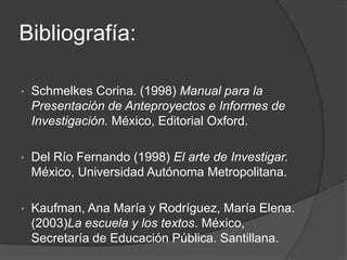 Bibliografía:
• Schmelkes Corina. (1998) Manual para la
Presentación de Anteproyectos e Informes de
Investigación. México, Editorial Oxford.
• Del Río Fernando (1998) El arte de Investigar.
México, Universidad Autónoma Metropolitana.
• Kaufman, Ana María y Rodríguez, María Elena.
(2003)La escuela y los textos. México,
Secretaría de Educación Pública. Santillana.
 