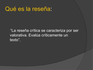 Qué es la reseña:
“La reseña crítica se caracteriza por ser
valorativa. Evalúa críticamente un
texto”.
 