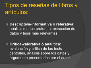 Tipos de reseñas de libros y
artículos:
 Descriptiva-informativa ó referativa:
análisis menos profundo, extracción de
datos y tesis más relevantes.
 Crítica-valorativa ó analítica:
evaluación y crítica de las tesis
centrales, análisis sobre los datos y
argumento presentados por el autor.
 