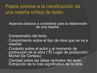 Pasos previos a la construcción de
una reseña crítica de texto:
Aspectos básicos a considerar para la elaboración
de una reseña:
• Comprensión del texto.
• Conocimiento sobre el tipo de obra que se va a
reseñar.
• Contexto sobre el autor y el momento de
producción de la obra (“El Lugar de producción”.
Michel De Certeau)
• Claridad sobre las ideas centrales del texto.
Extracción de lo más significativo de la obra.
 
