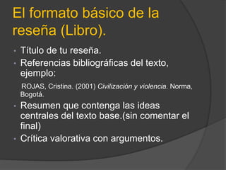El formato básico de la
reseña (Libro).
• Título de tu reseña.
• Referencias bibliográficas del texto,
ejemplo:
ROJAS, Cristina. (2001) Civilización y violencia. Norma,
Bogotá.
• Resumen que contenga las ideas
centrales del texto base.(sin comentar el
final)
• Crítica valorativa con argumentos.
 