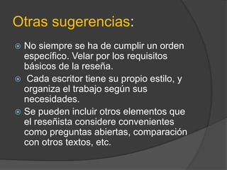 Otras sugerencias:
 No siempre se ha de cumplir un orden
específico. Velar por los requisitos
básicos de la reseña.
 Cada escritor tiene su propio estilo, y
organiza el trabajo según sus
necesidades.
 Se pueden incluir otros elementos que
el reseñista considere convenientes
como preguntas abiertas, comparación
con otros textos, etc.
 