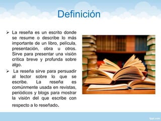 Definición
 La reseña es un escrito donde
se resume o describe lo más
importante de un libro, película,
presentación, obra u otros.
Sirve para presentar una visión
crítica breve y profunda sobre
algo.
 La reseña sirve para persuadir
al lector sobre lo que se
escribe. La reseña es
comúnmente usada en revistas,
periódicos y blogs para mostrar
la visión del que escribe con
respecto a lo reseñado.
 