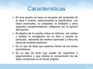 Características
 En una reseña se hace un recuento del contenido de
la obra o evento, seleccionando lo significativo, sus
ideas esenciales, su propósito, la finalidad y otros
aspectos complementarios; reflejando así la opinión
del escritor.
 El objetivo de la reseña crítica es informar, dar noticia
y facilitar la divulgación de un libro o evento en
particular, valorando de manera razonada y crítica las
obras de reciente aparición.
 Es un tipo de texto que aparece dentro de los textos
periodísticos.
 Es un tipo de texto que puede ser expositivo o
argumentativo y que implica la comprensión de las
ideas contenidas en la fuente original.
 
