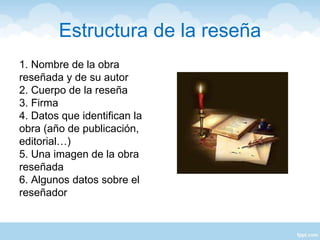 Estructura de la reseña
1. Nombre de la obra
reseñada y de su autor
2. Cuerpo de la reseña
3. Firma
4. Datos que identifican la
obra (año de publicación,
editorial…)
5. Una imagen de la obra
reseñada
6. Algunos datos sobre el
reseñador
 
