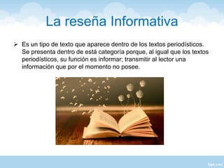 La reseña Informativa
 Es un tipo de texto que aparece dentro de los textos periodísticos.
Se presenta dentro de está categoría porque, al igual que los textos
periodísticos, su función es informar; transmitir al lector una
información que por el momento no posee.
 