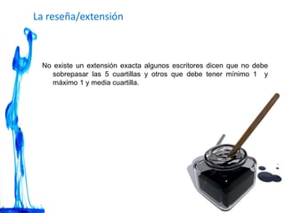 La reseña/extensión
No existe un extensión exacta algunos escritores dicen que no debe
sobrepasar las 5 cuartillas y otros que debe tener mínimo 1 y
máximo 1 y media cuartilla.
 