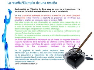 La reseña/Ejemplo de una reseña
Suplementos de Vitamina A. Guía para su uso en el tratamiento y la
prevención de la deficiencia de vitamina A y de la xeroftalmía*
En esta publicación elaborada por la OMS, el UNICEF y el Grupo Consultivo
Internacional sobre vitamina A (GCIVA) se presentan las directrices que
actualizan y amplían las publicadas sobre el tema en 1998.
Esta obra consta de una introducción, un capítulo sobre prevención de la
deficiencia de vitamina A, de la xeroftalmía y de la ceguera nutricional infantil, en
la cual se abordan de forma resumida aspectos sobre la inocuidad y la
distribución dirigida a la población infantil de alto riesgo.
Posteriormente trata sobre el tratamiento de la xeroftalmía y el tratamiento con
vitamina A durante el sarampión.
Por último, de manera ilustrativa y amena se abordan los aspectos operativos y
de vigilancia y evaluación.
En anexos se presentan la clasificación de los países por regiones de la OMS,
según la importancia de la deficiencia de vitamina A como problema de salud
pública, las bases científicas del aporte suplementario de vitamina A y la
estabilidad de los preparados habituales de vitamina A.
En 30 páginas el lector podrá encontrar esta
información que facilitará a las personas involucradas
en la prevención y tratamiento de esta deficiencia
vitamínica adoptar las directrices que aquí se plantean a
sus condiciones específicas y evaluar cuidadosamente
su aplicación y efectos.
Santa Jiménez Acosta DCM
 