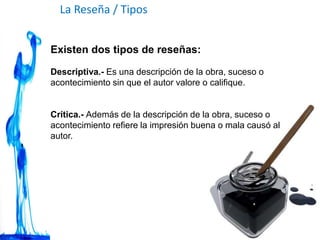La Reseña / Tipos
Existen dos tipos de reseñas:
Descriptiva.- Es una descripción de la obra, suceso o
acontecimiento sin que el autor valore o califique.
Crítica.- Además de la descripción de la obra, suceso o
acontecimiento refiere la impresión buena o mala causó al
autor.
 
