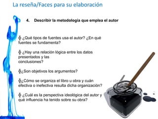 La reseña/Faces para su elaboración
4. Describir la metodología que emplea el autor
╬ ¿Qué tipos de fuentes usa el autor? ¿En qué
fuentes se fundamenta?
╬ ¿Hay una relación lógica entre los datos
presentados y las
conclusiones?
╬¿Son objetivos los argumentos?
╬¿Cómo se organiza el libro u obra y cuán
efectiva o inefectiva resulta dicha organización?
╬ ¿Cuál es la perspectiva ideológica del autor y
qué influencia ha tenido sobre su obra?
 