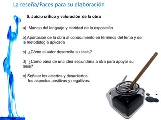 La reseña/Faces para su elaboración
5. Juicio crítico y valoración de la obra
a) Manejo del lenguaje y claridad de la exposición
b) Aportación de la obra al conocimiento en términos del tema y de
la metodología aplicada
c) ¿Cómo el autor desarrolla su tesis?
d) ¿Cómo pasa de una idea secundaria a otra para apoyar su
tesis?
e) Señalar los aciertos y desaciertos,
los aspectos positivos y negativos.
 