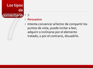 Los tipos
         de
comentario       7.
                 Persuasivo
                 Intenta convencer al lector de compartir los
                  puntos de vista, puede incitar a leer,
                  adquirir o inclinarse por el elemento
                  tratado, o por el contrario, disuadirlo.
 