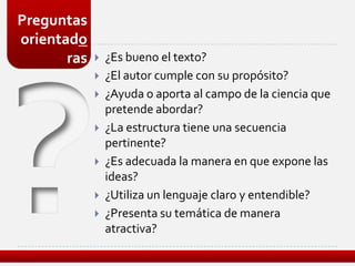 Preguntas
orientado
       ras      ¿Es bueno el texto?
                ¿El autor cumple con su propósito?
                ¿Ayuda o aporta al campo de la ciencia que
                 pretende abordar?
                ¿La estructura tiene una secuencia
                 pertinente?
                ¿Es adecuada la manera en que expone las
                 ideas?
                ¿Utiliza un lenguaje claro y entendible?
                ¿Presenta su temática de manera
                 atractiva?
 