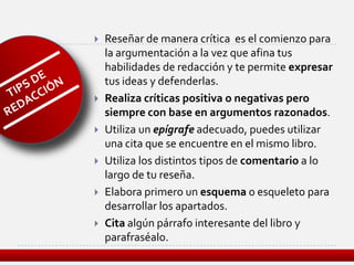    Reseñar de manera crítica es el comienzo para
    la argumentación a la vez que afina tus
    habilidades de redacción y te permite expresar
    tus ideas y defenderlas.
   Realiza críticas positiva o negativas pero
    siempre con base en argumentos razonados.
   Utiliza un epígrafe adecuado, puedes utilizar
    una cita que se encuentre en el mismo libro.
   Utiliza los distintos tipos de comentario a lo
    largo de tu reseña.
   Elabora primero un esquema o esqueleto para
    desarrollar los apartados.
   Cita algún párrafo interesante del libro y
    parafraséalo.
 