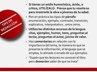    Si tienes un estilo humorístico, ácido, o
    crítico, UTILÍZALO. Piensa que tu reseña es
    para mostrarle la obra a jóvenes de tu edad.
   Pon en práctica los tipos de párrafo:
    enumeración, ejemplo, contraste, transición,
    explicativo, interpretativo , entre otros.
   Utiliza los distintos recursos de la lengua:
    citas, ejemplos, humor, tono, preguntas al
    lector, preguntas al autor, juicios de valor.
   Haz comentarios en relación con la
    importancia del tema, la manera en que se
    presenta la información, el lenguaje que se
    emplea, lo atinado o errado de sus ejemplos.
   “Supón que los lectores no conocen el libro
    pero desearían saber de que se trata”
 