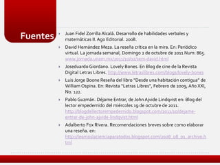    Juan Fidel Zorrilla Alcalá. Desarrollo de habilidades verbales y
Fuentes       matemáticas II. Ago Editorial. 2008.
             David Hernández Meza. La reseña crítica en la mira. En: Periódico
              virtual. La jornada semanal, Domingo 2 de octubre de 2011 Num: 865.
              www.jornada.unam.mx/2011/10/02/sem-david.html
             Joseduardo Giordano. Lovely Bones. En Blog de cine de la Revista
              Digital Letras Libres. http://www.letraslibres.com/blogs/lovely-bones
             Luis Jorge Boone Reseña del libro “Desde una habitación contigua” de
              William Ospina. En: Revista “Letras Libres”, Febrero de 2009, Año XXI,
              No. 122.
             Pablo Guzmán. Déjame Entrar, de John Ajvide Lindqvist en: Blog del
              lector empedernido del miércoles 19 de octubre de 2011.
              http://blogdellectorempedernido.blogspot.com/2011/10/dejame-
              entrar-de-john-ajvide-lindqvist.html
             Adalberto Fox Rivera. Recomendaciones breves sobre como elaborar
              una reseña. en:
              http://leamoslacienciaparatodos.blogspot.com/2008_08_01_archive.h
              tml
 