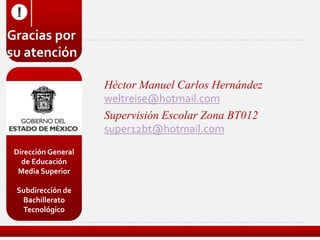 !
Gracias por
su atención

                     Héctor Manuel Carlos Hernández
                     weltreise@hotmail.com
                     Supervisión Escolar Zona BT012
                     super12bt@hotmail.com
 Dirección General
   de Educación
  Media Superior

 Subdirección de
  Bachillerato
  Tecnológico
 