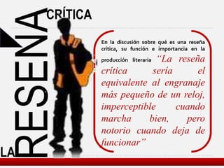 CRÍTICA

RESENA         En la discusión sobre qué es una reseña
               crítica, su función e importancia en la
                             “La reseña
               producción literaria

               crítica     sería      el
               equivalente al engranaje
               más pequeño de un reloj,
               imperceptible     cuando
               marcha     bien,    pero
               notorio cuando deja de
               funcionar”
LA
 
