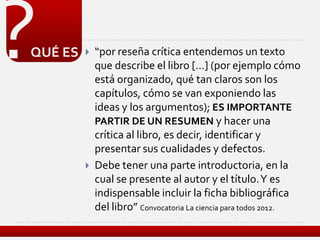 ?
QUÉ ES      “por reseña crítica entendemos un texto
             que describe el libro […] (por ejemplo cómo
             está organizado, qué tan claros son los
             capítulos, cómo se van exponiendo las
             ideas y los argumentos); ES IMPORTANTE
             PARTIR DE UN RESUMEN y hacer una
             crítica al libro, es decir, identificar y
             presentar sus cualidades y defectos.
            Debe tener una parte introductoria, en la
             cual se presente al autor y el título. Y es
             indispensable incluir la ficha bibliográfica
             del libro” Convocatoria La ciencia para todos 2012.
 