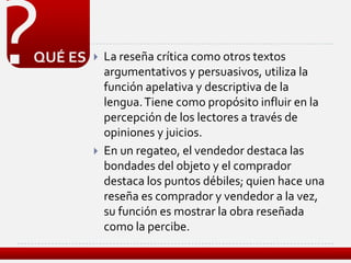 ?
QUÉ ES      La reseña crítica como otros textos
             argumentativos y persuasivos, utiliza la
             función apelativa y descriptiva de la
             lengua. Tiene como propósito influir en la
             percepción de los lectores a través de
             opiniones y juicios.
            En un regateo, el vendedor destaca las
             bondades del objeto y el comprador
             destaca los puntos débiles; quien hace una
             reseña es comprador y vendedor a la vez,
             su función es mostrar la obra reseñada
             como la percibe.
 