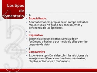 Los tipos
         de
                 1.
comentario       Especializado.
                 Aborda temáticas propias de un campo del saber,
                  requiere un cierto grado de conocimientos y
                  pertinencia de las opiniones.
                 2.
                 Explicativo
                 Expone las causas o consecuencias de un
                  fenómeno o hecho, y por medio de ellas permite
                  un punto de vista.
                 3.
                 Comparativo
                 Expone una opinión al descubrir las relaciones de
                  semejanza o diferencia entre dos o más textos,
                  objetos, actividades o fenómenos.
 