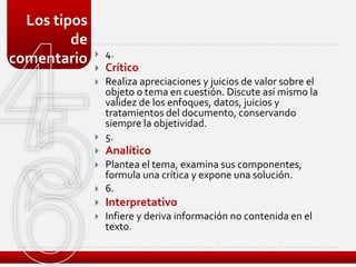 Los tipos
         de
                 4.
comentario
                 Crítico
                 Realiza apreciaciones y juicios de valor sobre el
                  objeto o tema en cuestión. Discute así mismo la
                  validez de los enfoques, datos, juicios y
                  tratamientos del documento, conservando
                  siempre la objetividad.
                 5.
                 Analítico
                 Plantea el tema, examina sus componentes,
                  formula una crítica y expone una solución.
                 6.
                 Interpretativo
                 Infiere y deriva información no contenida en el
                  texto.
 