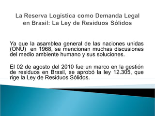 Ya que la asamblea general de las naciones unidas 
(ONU) en 1968, se mencionan muchas discusiones 
del medio ambiente humano y sus soluciones. 
El 02 de agosto del 2010 fue un marco en la gestión 
de residuos en Brasil, se aprobó la ley 12.305, que 
rige la Ley de Residuos Sólidos. 
 