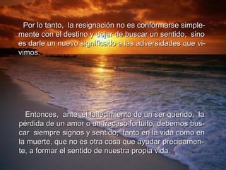 Entonces,  ante  el fallecimiento de un ser querido,  la  pérdida de un amor o un fracaso fortuito, debemos bus- car  siempre signos y sentido,  tanto en la vida como en  la muerte, que no es otra cosa que ayudar precisamen- te, a formar el sentido de nuestra propia vida. Por lo tanto,  la resignación no es conformarse simple- mente con el destino y dejar de buscar un sentido,  sino  es darle un nuevo significado a las adversidades que vi-  vimos. 