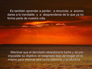 Es también aprender a perder,  a renunciar, a  acomo- darse a lo inevitable  y  a  desprenderse de lo que ya no forma parte de nuestra vida. Mientras que el derrotado abandona la lucha y da por imposible su objetivo, el resignado deja de bregar en lo mismo para retomar otra lucha diferente y productiva. 