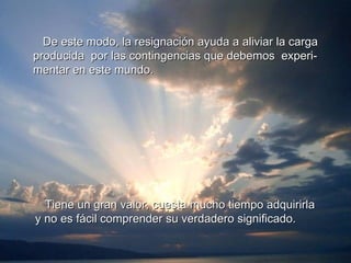 De este modo, la resignación ayuda a aliviar la carga producida  por las contingencias que debemos  experi- mentar en este mundo. Tiene un gran valor, cuesta mucho tiempo adquirirla y no es fácil comprender su verdadero significado. 