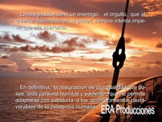 En definitiva,  la resignación es una cualidad que po- see  toda persona humilde y paciente,  que  le permite adaptarse con sabiduría  a los  acontecimientos desfa- vorables de la existencia humana. ERA Producciones La resignación tiene un enemigo:  el orgullo,  que al creerse disminuido en su poder, siempre intenta impe- dir que ella aparezca. 