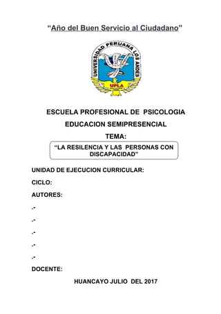 “Año del Buen Servicio al Ciudadano”
ESCUELA PROFESIONAL DE PSICOLOGIA
EDUCACION SEMIPRESENCIAL
TEMA:
UNIDAD DE EJECUCION CURRICULAR:
CICLO:
AUTORES:
.-
.-
.-
.-
.-
DOCENTE:
HUANCAYO JULIO DEL 2017
“LA RESILENCIA Y LAS PERSONAS CON
DISCAPACIDAD”
 