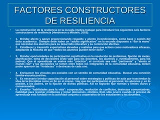 FACTORES CONSTRUCTORESFACTORES CONSTRUCTORES
DE RESILIENCIADE RESILIENCIA
 La construcción de la resiliencia en la escuela implica trabajar para introducir los siguientes seis factores
constructores de resiliencia (Henderson y Milstein, 2003):
 1. Brindar afecto y apoyo proporcionando respaldo y aliento incondicionales, como base y sostén del
éxito académico. Siempre debe haber un “adulto significativo” en la escuela dispuesto a “dar la mano”
que necesitan los alumnos para su desarrollo educativo y su contención afectiva.
 2. Establecer y transmitir expectativas elevadas y realistas para que actúen como motivadores eficaces,
adoptando la filosofía de que “todos los alumnos pueden tener éxito”.
 3. Brindar oportunidades de participación significativa en la resolución de problemas, fijación de metas,
planificación, toma de decisiones (esto vale para los docentes, los alumnos y, eventualmente, para los
padres). Que el aprendizaje se vuelva más "práctico", el currículo sea más "pertinente" y "atento al
mundo real" y las decisiones se tomen entre todos los integrantes de la comunidad educativa. Deben
poder aparecer las “fortalezas” o destrezas de cada uno.
 4. Enriquecer los vínculos pro-sociales con un sentido de comunidad educativa. Buscar una conexión
familia-escuela positiva.
 5. Es necesario brindar capacitación al personal sobre estrategias y políticas de aula que trasciendan la
idea de la disciplina como un fin en sí mismo. Hay que dar participación al personal, los alumnos y, en lo
posible, a los padres, en la fijación de dichas políticas. Así se lograrán fijar normas y límites claros y
consensuados.
 6. Enseñar "habilidades para la vida": cooperación, resolución de conflictos, destrezas comunicativas,
habilidad para resolver problemas y tomar decisiones, etcétera. Esto sólo ocurre cuando el proceso de
aprendizaje está fundado en la actividad conjunta y cooperativa de los estudiantes y los docentes.
 