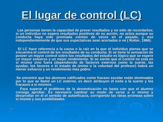 El lugar de control (LC)El lugar de control (LC)
Las personas tienen la capacidad de prever resultados y no sólo de recordarlos;Las personas tienen la capacidad de prever resultados y no sólo de recordarlos;
si un individuo no espera resultados positivos de su acción, no actúa aunque susi un individuo no espera resultados positivos de su acción, no actúa aunque su
conducta haya sido premiada cientos de veces en el pasado, y esoconducta haya sido premiada cientos de veces en el pasado, y eso
independientemente de que sus expectativas sean acertadas o no ( Rotter, 1966).independientemente de que sus expectativas sean acertadas o no ( Rotter, 1966).
El LC hace referencia a la causa o la raíz en la que el individuo piensa que seEl LC hace referencia a la causa o la raíz en la que el individuo piensa que se
encuentra el control de los resultados de su conducta. Si se tiene la sensación deencuentra el control de los resultados de su conducta. Si se tiene la sensación de
poseer un mayor control sobre los resultados del estudio es lógico que se espereposeer un mayor control sobre los resultados del estudio es lógico que se espere
un mayor esfuerzo y un mejor rendimiento. Si se siente que el control no está enun mayor esfuerzo y un mejor rendimiento. Si se siente que el control no está en
sí mismo sino fuera (dependiendo de factores externos como la suerte, lassí mismo sino fuera (dependiendo de factores externos como la suerte, las
ayudas, los favores o el estado de ánimo o la voluntad del profesor) habrá unayudas, los favores o el estado de ánimo o la voluntad del profesor) habrá un
menor esfuerzo y un rendimiento más pobre.menor esfuerzo y un rendimiento más pobre.
Se encontró que los alumnos calificados como fracaso escolar están dominadosSe encontró que los alumnos calificados como fracaso escolar están dominados
por lo que se llamó un LC externo, es decir atribuyen el éxito a la suerte y lospor lo que se llamó un LC externo, es decir atribuyen el éxito a la suerte y los
fracasos a sí mismos.fracasos a sí mismos.
Para superar el problema de la desmotivación no basta con que el alumnoPara superar el problema de la desmotivación no basta con que el alumno
consiga aprobar. Es necesario cambiar su modo de verse a sí mismo yconsiga aprobar. Es necesario cambiar su modo de verse a sí mismo y
desarrollar en él el sentido de autoeficacia, corrigiendo las ideas erróneas sobredesarrollar en él el sentido de autoeficacia, corrigiendo las ideas erróneas sobre
sí mismo y sus posibilidades.sí mismo y sus posibilidades.
 