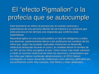 El “efecto Pigmalion” o laEl “efecto Pigmalion” o la
profecía que se autocumpleprofecía que se autocumple
Este fenómeno se refiere al proceso por el cual las creencias yEste fenómeno se refiere al proceso por el cual las creencias y
expectativas de una persona afectan de tal manera a su conducta queexpectativas de una persona afectan de tal manera a su conducta que
{esta provoca en los dem{as una respuesta que confirma esas{esta provoca en los dem{as una respuesta que confirma esas
expectativas.expectativas.
Rosenthal aplica en una escuela pública un test de inteligencia a todosRosenthal aplica en una escuela pública un test de inteligencia a todos
sus alumnos; posteriormente dieron a los profesores los nombres de lossus alumnos; posteriormente dieron a los profesores los nombres de los
niños que, según las pruebas realizadas mostrarían un desarrolloniños que, según las pruebas realizadas mostrarían un desarrollo
intelectual destacado durante el curso ( en realidad dieron el nombre deintelectual destacado durante el curso ( en realidad dieron el nombre de
un 20% de los niños escogidos al azar. Ocho meses más tarde volvieronun 20% de los niños escogidos al azar. Ocho meses más tarde volvieron
a medir el cociente intelectual de todos los alumnos y comprobaron quea medir el cociente intelectual de todos los alumnos y comprobaron que
los niños que habían nombrado aleatoriamente ( el 20%) habíanlos niños que habían nombrado aleatoriamente ( el 20%) habían
conseguido un mayor desarrollo intelectual y eran además calificados porconseguido un mayor desarrollo intelectual y eran además calificados por
sus profesores como más curiosos, más felices y mejor adaptados.sus profesores como más curiosos, más felices y mejor adaptados.
 