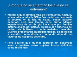 ¿Por qué no se enferman los que no se¿Por qué no se enferman los que no se
enferman?enferman?
 Werner siguió durante más de treinta años, hasta su
vida adulta, a más de 500 niños nacidos en medio de
la pobreza en la isla de Kauai. Todos pasaron
penurias, pero una tercera parte sufrió además
experiencias de estrés y/o fue criado por familias
disfuncionales por peleas, divorcio con ausencia del
padre, alcoholismo o enfermedades mentales.
Muchos presentaron patologías físicas, psicológicas
y sociales, como desde el punto de vista de los
factores de riesgo se esperaba.
 Pero ocurrió que muchos lograron un desarrollo
sano y positivo: estos sujetos fueron definidos
como resilientes.
 