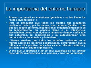 La importancia del entorno humanoLa importancia del entorno humano
 Primero se pensó en cuestiones genéticas ( se los llamo los
“niños invulnerables” ).
 Pero se descubrió que todos los sujetos que resultaron
resilientes tenían, por lo menos, una persona (familiar o no)
que los aceptó en forma incondicional, independientemente de
su temperamento, su aspecto físico o su inteligencia.
Necesitaban contar con alguien y, al mismo tiempo, sentir que
sus esfuerzos, su competencia y su autovaloración eran
reconocidas y fomentadas, y lo tuvieron.
 Werner sostiene que todos los estudios realizados en el
mundo acerca de los niños desgraciados, comprobaron que la
influencia más positiva para ellos es una relación cariñosa y
estrecha con un adulto significativo.
 O sea que la aparición o no de esta capacidad en los sujetos
depende de la interacción de la persona y su entorno humano.
 