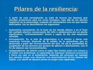 Pilares de la resilienciaPilares de la resiliencia::
 A partir de esta constatación se trató de buscar los factores que
resultan protectores para los seres humanos, más allá de los efectos
negativos de la adversidad, tratando de estimularlos una vez que fueran
detectados. Así se describieron los siguientes:
1. Autoestima consistente. Es la base de los demás pilares y es el fruto
del cuidado afectivo consecuente del niño o adolescente por un adulto
significativo, “suficientemente” bueno y capaz de dar una respuesta
sensible.
2. Introspección. Es el arte de preguntarse a sí mismo y darse una
respuesta honesta. Depende de la solidez de la autoestima que se
desarrolla a partir del reconocimiento del otro. De allí la posibilidad de
cooptación de los jóvenes por grupos de adictos o delincuentes, con el
fin de obtener ese reconocimiento.
3. Independencia. Se definió como el saber fijar límites entre uno mismo y
el medio con problemas; la capacidad de mantener distancia emocional
y física sin caer en el aislamiento. Depende del principio de realidad
que permite juzgar una situación con prescindencia de los deseos del
sujeto. Los casos de abusos ponen en juego esta capacidad.
 