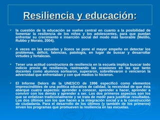 Resiliencia y educaciónResiliencia y educación::
 la cuestión de la educación se vuelve central en cuanto a la posibilidad de
fomentar la resiliencia de los niños y los adolescentes, para que puedan
enfrentar su crecimiento e inserción social del modo más favorable (Melillo,
Rubbo y Morato, 2004).
 A veces en las escuelas y liceos se pone el mayor empeño en detectar los
problemas, déficit, falencias, patología, en lugar de buscar y desarrollar
virtudes y fortalezas.
 Tener una actitud constructora de resiliencia en la escuela implica buscar todo
indicio previo de resiliencia, rastreando las ocasiones en las que tanto
docentes como alumnos sortearon, superaron, sobrellevaron o vencieron la
adversidad que enfrentaban y con qué medios lo hicieron.
 El Informe Delors de la UNESCO de 1996 especificó como elementos
imprescindibles de una política educativa de calidad, la necesidad de que ésta
abarque cuatro aspectos: aprender a conocer, aprender a hacer, aprender a
convivir con los demás y aprender a ser. Los dos primeros aspectos son los
que se enfatizan tradicionalmente y se trata de medir para justificar resultados.
Los dos últimos son los que hacen a la integración social y a la construcción
de ciudadanía. Para el desarrollo de los últimos (y también de los primeros)
sirven los programas que promueven la resiliencia en las escuelas.
 