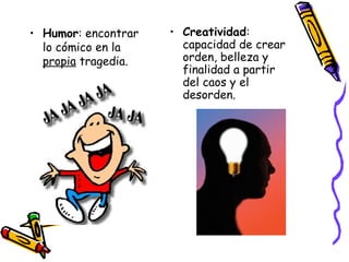 Humor : encontrar lo cómico en la  propia  tragedia. Creatividad : capacidad de crear orden, belleza y finalidad a partir del caos y el desorden. 
