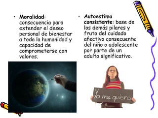 Autoestima consistente : base de los demás pilares y fruto del cuidado afectivo consecuente del niño o adolescente por parte de un adulto significativo. Moralidad : consecuencia para extender el deseo personal de bienestar a toda la humanidad y capacidad de comprometerse con valores. 