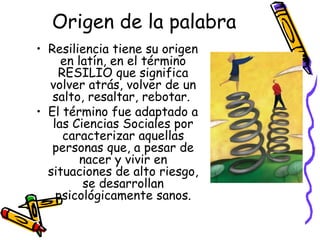 Origen de la palabra Resiliencia tiene su origen en latín, en el término RESILIO que significa volver atrás, volver de un salto, resaltar, rebotar.  El término fue adaptado a las Ciencias Sociales por caracterizar aquellas personas que, a pesar de nacer y vivir en situaciones de alto riesgo, se desarrollan psicológicamente sanos. 