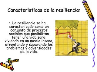 Características de la resiliencia: La resiliencia se ha caracterizado como un conjunto de procesos sociales que posibilitan tener una vida sana, viviendo en un medio insano, afrontando y superando los problemas y adversidades de la vida. 